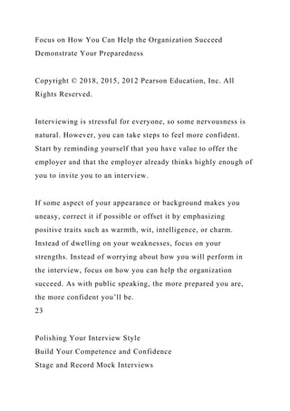 Focus on How You Can Help the Organization Succeed
Demonstrate Your Preparedness
Copyright © 2018, 2015, 2012 Pearson Education, Inc. All
Rights Reserved.
Interviewing is stressful for everyone, so some nervousness is
natural. However, you can take steps to feel more confident.
Start by reminding yourself that you have value to offer the
employer and that the employer already thinks highly enough of
you to invite you to an interview.
If some aspect of your appearance or background makes you
uneasy, correct it if possible or offset it by emphasizing
positive traits such as warmth, wit, intelligence, or charm.
Instead of dwelling on your weaknesses, focus on your
strengths. Instead of worrying about how you will perform in
the interview, focus on how you can help the organization
succeed. As with public speaking, the more prepared you are,
the more confident you’ll be.
23
Polishing Your Interview Style
Build Your Competence and Confidence
Stage and Record Mock Interviews
 
