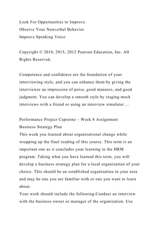 Look For Opportunities to Improve
Observe Your Nonverbal Behavior
Improve Speaking Voice
Copyright © 2018, 2015, 2012 Pearson Education, Inc. All
Rights Reserved.
Competence and confidence are the foundation of your
interviewing style, and you can enhance them by giving the
interviewer an impression of poise, good manners, and good
judgment. You can develop a smooth style by staging mock
interviews with a friend or using an interview simulator …
Performance Project Capstone – Week 8 Assignment
Business Strategy Plan
This week you learned about organizational change while
wrapping up the final reading of this course. This term is an
important one as it concludes your learning in the HRM
program. Taking what you have learned this term, you will
develop a business strategy plan for a local organization of your
choice. This should be an established organization in your area
and may be one you are familiar with or one you want to learn
about.
Your work should include the following:Conduct an interview
with the business owner or manager of the organization. Use
 