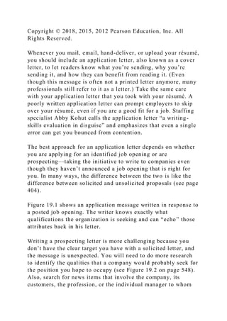 Copyright © 2018, 2015, 2012 Pearson Education, Inc. All
Rights Reserved.
Whenever you mail, email, hand-deliver, or upload your résumé,
you should include an application letter, also known as a cover
letter, to let readers know what you’re sending, why you’re
sending it, and how they can benefit from reading it. (Even
though this message is often not a printed letter anymore, many
professionals still refer to it as a letter.) Take the same care
with your application letter that you took with your résumé. A
poorly written application letter can prompt employers to skip
over your résumé, even if you are a good fit for a job. Staffing
specialist Abby Kohut calls the application letter “a writing-
skills evaluation in disguise” and emphasizes that even a single
error can get you bounced from contention.
The best approach for an application letter depends on whether
you are applying for an identified job opening or are
prospecting—taking the initiative to write to companies even
though they haven’t announced a job opening that is right for
you. In many ways, the difference between the two is like the
difference between solicited and unsolicited proposals (see page
404).
Figure 19.1 shows an application message written in response to
a posted job opening. The writer knows exactly what
qualifications the organization is seeking and can “echo” those
attributes back in his letter.
Writing a prospecting letter is more challenging because you
don’t have the clear target you have with a solicited letter, and
the message is unexpected. You will need to do more research
to identify the qualities that a company would probably seek for
the position you hope to occupy (see Figure 19.2 on page 548).
Also, search for news items that involve the company, its
customers, the profession, or the individual manager to whom
 