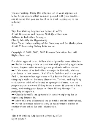 you are writing. Using this information in your application
letter helps you establish common ground with your reader—
and it shows that you are tuned in to what is going on in the
industry.
5
Tips For Writing Application Letters (1 of 2)
Avoid Gimmicks and Impress With Qualifications
Address to Individual Manager
Clearly Identify the Opportunity
Show Your Understanding of the Company and the Marketplace
Avoid Volunteering Salary Information
Copyright © 2018, 2015, 2012 Pearson Education, Inc. All
Rights Reserved.
For either type of letter, follow these tips to be more effective:
●● Resist the temptation to stand out with gimmicky application
letters; impress with knowledge and professionalism instead.
●● If the name of an individual manager is findable, address
your letter to that person. (And if it is findable, make sure you
find it, because other applicants will.) Search LinkedIn, the
company’s website, industry directories, Twitter, and anything
else you can think of to locate an appropriate name. Ask the
people in your network if they know a name. If you can’t find a
name, addressing your letter to “Dear Hiring Manager” is
perfectly acceptable.
●● Clearly identify the opportunity you are applying for or
expressing interest in.
●● Show that you understand the company and its marketplace.
●● Never volunteer salary history or requirements unless an
employer has asked for this information.
6
Tips For Writing Application Letters (2 of 2)
Keep It Short
 