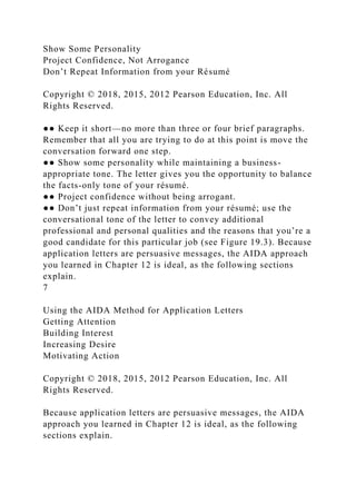 Show Some Personality
Project Confidence, Not Arrogance
Don’t Repeat Information from your Résumé
Copyright © 2018, 2015, 2012 Pearson Education, Inc. All
Rights Reserved.
●● Keep it short—no more than three or four brief paragraphs.
Remember that all you are trying to do at this point is move the
conversation forward one step.
●● Show some personality while maintaining a business-
appropriate tone. The letter gives you the opportunity to balance
the facts-only tone of your résumé.
●● Project confidence without being arrogant.
●● Don’t just repeat information from your résumé; use the
conversational tone of the letter to convey additional
professional and personal qualities and the reasons that you’re a
good candidate for this particular job (see Figure 19.3). Because
application letters are persuasive messages, the AIDA approach
you learned in Chapter 12 is ideal, as the following sections
explain.
7
Using the AIDA Method for Application Letters
Getting Attention
Building Interest
Increasing Desire
Motivating Action
Copyright © 2018, 2015, 2012 Pearson Education, Inc. All
Rights Reserved.
Because application letters are persuasive messages, the AIDA
approach you learned in Chapter 12 is ideal, as the following
sections explain.
 