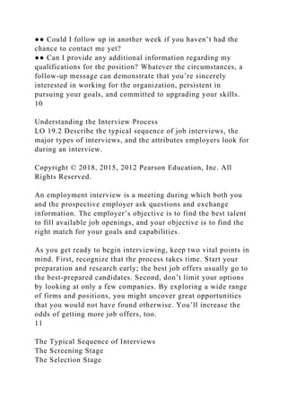 ●● Could I follow up in another week if you haven’t had the
chance to contact me yet?
●● Can I provide any additional information regarding my
qualifications for the position? Whatever the circumstances, a
follow-up message can demonstrate that you’re sincerely
interested in working for the organization, persistent in
pursuing your goals, and committed to upgrading your skills.
10
Understanding the Interview Process
LO 19.2 Describe the typical sequence of job interviews, the
major types of interviews, and the attributes employers look for
during an interview.
Copyright © 2018, 2015, 2012 Pearson Education, Inc. All
Rights Reserved.
An employment interview is a meeting during which both you
and the prospective employer ask questions and exchange
information. The employer’s objective is to find the best talent
to fill available job openings, and your objective is to find the
right match for your goals and capabilities.
As you get ready to begin interviewing, keep two vital points in
mind. First, recognize that the process takes time. Start your
preparation and research early; the best job offers usually go to
the best-prepared candidates. Second, don’t limit your options
by looking at only a few companies. By exploring a wide range
of firms and positions, you might uncover great opportunities
that you would not have found otherwise. You’ll increase the
odds of getting more job offers, too.
11
The Typical Sequence of Interviews
The Screening Stage
The Selection Stage
 