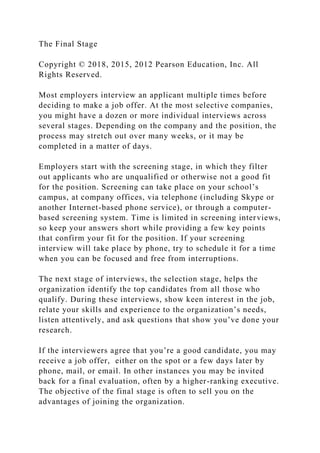 The Final Stage
Copyright © 2018, 2015, 2012 Pearson Education, Inc. All
Rights Reserved.
Most employers interview an applicant multiple times before
deciding to make a job offer. At the most selective companies,
you might have a dozen or more individual interviews across
several stages. Depending on the company and the position, the
process may stretch out over many weeks, or it may be
completed in a matter of days.
Employers start with the screening stage, in which they filter
out applicants who are unqualified or otherwise not a good fit
for the position. Screening can take place on your school’s
campus, at company offices, via telephone (including Skype or
another Internet-based phone service), or through a computer-
based screening system. Time is limited in screening interviews,
so keep your answers short while providing a few key points
that confirm your fit for the position. If your screening
interview will take place by phone, try to schedule it for a time
when you can be focused and free from interruptions.
The next stage of interviews, the selection stage, helps the
organization identify the top candidates from all those who
qualify. During these interviews, show keen interest in the job,
relate your skills and experience to the organization’s needs,
listen attentively, and ask questions that show you’ve done your
research.
If the interviewers agree that you’re a good candidate, you may
receive a job offer, either on the spot or a few days later by
phone, mail, or email. In other instances you may be invited
back for a final evaluation, often by a higher-ranking executive.
The objective of the final stage is often to sell you on the
advantages of joining the organization.
 