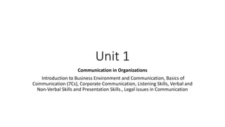 Unit 1
Communication in Organizations
Introduction to Business Environment and Communication, Basics of
Communication (7Cs), Corporate Communication, Listening Skills, Verbal and
Non-Verbal Skills and Presentation Skills., Legal issues in Communication
 