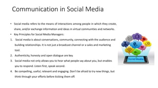 Communication in Social Media
• Social media refers to the means of interactions among people in which they create,
share, and/or exchange information and ideas in virtual communities and networks.
• Key Principles for Social Media Managers:
1. Social media is about conversations, community, connecting with the audience and
building relationships. It is not just a broadcast channel or a sales and marketing
tool.
2. Authenticity, honesty and open dialogue are key.
3. Social media not only allows you to hear what people say about you, but enables
you to respond. Listen first, speak second.
4. Be compelling, useful, relevant and engaging. Don’t be afraid to try new things, but
think through your efforts before kicking them off.
 