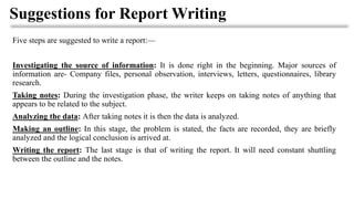 Suggestions for Report Writing
Five steps are suggested to write a report:—
Investigating the source of information: It is done right in the beginning. Major sources of
information are- Company files, personal observation, interviews, letters, questionnaires, library
research.
Taking notes: During the investigation phase, the writer keeps on taking notes of anything that
appears to be related to the subject.
Analyzing the data: After taking notes it is then the data is analyzed.
Making an outline: In this stage, the problem is stated, the facts are recorded, they are briefly
analyzed and the logical conclusion is arrived at.
Writing the report: The last stage is that of writing the report. It will need constant shuttling
between the outline and the notes.
 