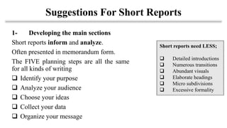 Suggestions For Short Reports
1- Developing the main sections
Short reports inform and analyze.
Often presented in memorandum form.
The FIVE planning steps are all the same
for all kinds of writing
❑ Identify your purpose
❑ Analyze your audience
❑ Choose your ideas
❑ Collect your data
❑ Organize your message
Short reports need LESS;
❑ Detailed introductions
❑ Numerous transitions
❑ Abundant visuals
❑ Elaborate headings
❑ Micro subdivisions
❑ Excessive formality
 