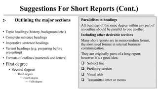 2- Outlining the major sections
• Topic headings (history, background etc.)
• Complete sentence headings
• Imperative sentence headings
• Variant headings (e.g. preparing before
presenting)
• Formats of outlines (numerals and letters)
• First degree
• Second degree
• Third degree
• Fourth degree
• Fifth degree
Suggestions For Short Reports (Cont.)
Parallelism in headings
All headings of the same degree within any part of
an outline should be parallel to one another.
Including other desirable sections
Many short reports are in memorandum format,
the most used format in internal business
communication.
They are originally parts of a long report;
however, it’s a good idea;
❑ Subject line
❑ Prefatory section
❑ Visual aids
❑ Transmittal letter or memo
 