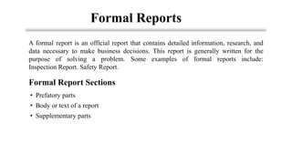 Formal Reports
• Prefatory parts
• Body or text of a report
• Supplementary parts
A formal report is an official report that contains detailed information, research, and
data necessary to make business decisions. This report is generally written for the
purpose of solving a problem. Some examples of formal reports include:
Inspection Report. Safety Report.
Formal Report Sections
 