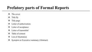 Prefatory parts of Formal Reports
❖ The cover
❖ Title fly
❖ Title page
❖ Letter of authorization
❖ Letter of acceptance
❖ Letter of transmittal
❖ Table of content
❖ List of illustration
❖ Synopsis or Executive summary (Abstract)
 