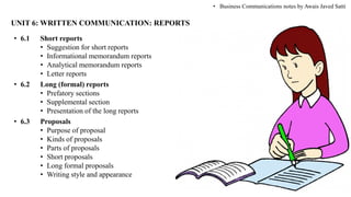 UNIT 6: WRITTEN COMMUNICATION: REPORTS
• 6.1 Short reports
• Suggestion for short reports
• Informational memorandum reports
• Analytical memorandum reports
• Letter reports
• 6.2 Long (formal) reports
• Prefatory sections
• Supplemental section
• Presentation of the long reports
• 6.3 Proposals
• Purpose of proposal
• Kinds of proposals
• Parts of proposals
• Short proposals
• Long formal proposals
• Writing style and appearance
• Business Communications notes by Awais Javed Satti
 