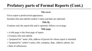 Prefatory parts of Formal Reports (Cont.)
The cover
Gives report a professional appearance.
Includes title and subtitle (author’s name and date are optional)
Title fly
Contains only the report title and is optional, follows cover page
Title page
o A title page is the front page of report.
o Contains title and subtitle
o “prepared for” name, title, address of person for whom report is intended
o “prepared by” author’s name, title, company, dept., address, phone, fax
o Date of submission
 