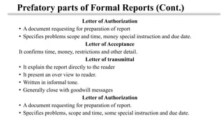 Prefatory parts of Formal Reports (Cont.)
Letter of Authorization
• A document requesting for preparation of report
• Specifies problems scope and time, money special instruction and due date.
Letter of Acceptance
It confirms time, money, restrictions and other detail.
Letter of transmittal
• It explain the report directly to the reader
• It present an over view to reader.
• Written in informal tone.
• Generally close with goodwill messages
Letter of Authorization
• A document requesting for preparation of report.
• Specifies problems, scope and time, some special instruction and due date.
 