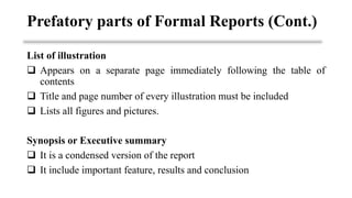 List of illustration
❑ Appears on a separate page immediately following the table of
contents
❑ Title and page number of every illustration must be included
❑ Lists all figures and pictures.
Synopsis or Executive summary
❑ It is a condensed version of the report
❑ It include important feature, results and conclusion
Prefatory parts of Formal Reports (Cont.)
 