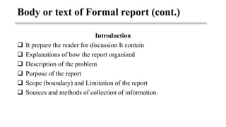 Introduction
❑ It prepare the reader for discussion It contain
❑ Explanations of how the report organized
❑ Description of the problem
❑ Purpose of the report
❑ Scope (boundary) and Limitation of the report
❑ Sources and methods of collection of information.
Body or text of Formal report (cont.)
 