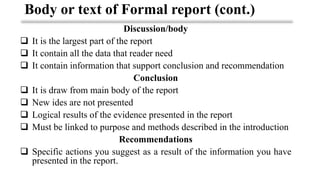 Discussion/body
❑ It is the largest part of the report
❑ It contain all the data that reader need
❑ It contain information that support conclusion and recommendation
Conclusion
❑ It is draw from main body of the report
❑ New ides are not presented
❑ Logical results of the evidence presented in the report
❑ Must be linked to purpose and methods described in the introduction
Recommendations
❑ Specific actions you suggest as a result of the information you have
presented in the report.
Body or text of Formal report (cont.)
 