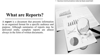 What are Reports?
A report is a document that presents information
in an organized format for a specific audience and
purpose. Although summaries of reports may be
delivered orally, complete reports are almost
always in the form of written documents.
• Business Communications notes by Awais Javed Satti
 