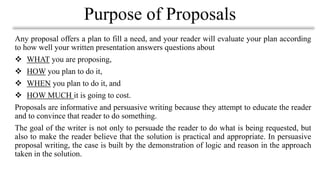 Any proposal offers a plan to fill a need, and your reader will evaluate your plan according
to how well your written presentation answers questions about
❖ WHAT you are proposing,
❖ HOW you plan to do it,
❖ WHEN you plan to do it, and
❖ HOW MUCH it is going to cost.
Proposals are informative and persuasive writing because they attempt to educate the reader
and to convince that reader to do something.
The goal of the writer is not only to persuade the reader to do what is being requested, but
also to make the reader believe that the solution is practical and appropriate. In persuasive
proposal writing, the case is built by the demonstration of logic and reason in the approach
taken in the solution.
Purpose of Proposals
 