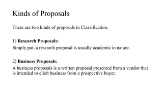 Kinds of Proposals
There are two kinds of proposals in Classification.
1) Research Proposals:
Simply put, a research proposal is usually academic in nature.
2) Business Proposals:
A business proposals is a written proposal presented from a vendor that
is intended to elicit business from a prospective buyer.
 