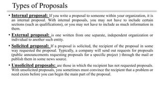 Types of Proposals
• Internal proposal: If you write a proposal to someone within your organization, it is
an internal proposal. With internal proposals, you may not have to include certain
sections (such as qualifications), or you may not have to include as much information in
them.
• External proposal: is one written from one separate, independent organization or
individual to another such entity.
• Solicited proposal: If a proposal is solicited, the recipient of the proposal in some
way requested the proposal. Typically, a company will send out requests for proposals
(public announcements requesting proposals for a specific project ) through the mail or
publish them in some news source.
• Unsolicited proposals: are those in which the recipient has not requested proposals.
With unsolicited proposals, you sometimes must convince the recipient that a problem or
need exists before you can begin the main part of the proposal.
 
