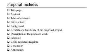 Proposal Includes
❑ Title page
❑ Abstract
❑ Table of contents
❑ Introduction
❑ Background
❑ Benefits and feasibility of the proposed project
❑ Description of the proposed work
❑ Schedule
❑ Costs, resources required
❑ Conclusion
❑ Appendices
 
