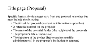 Title page (Proposal)
Specific formats for title pages vary from one proposal to another but
most include the following:
• The title of the proposal ( as short as informative as possible)
• A reference number for the proposal
• The name of the potential funder ( the recipient of the proposal)
• The proposal's date of submission
• The signature of the project director and responsible
administrator(s ) in the proposer`s institution or company
 