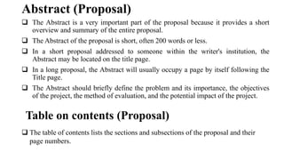 ❑ The Abstract is a very important part of the proposal because it provides a short
overview and summary of the entire proposal.
❑ The Abstract of the proposal is short, often 200 words or less.
❑ In a short proposal addressed to someone within the writer's institution, the
Abstract may be located on the title page.
❑ In a long proposal, the Abstract will usually occupy a page by itself following the
Title page.
❑ The Abstract should briefly define the problem and its importance, the objectives
of the project, the method of evaluation, and the potential impact of the project.
Abstract (Proposal)
Table on contents (Proposal)
❑ The table of contents lists the sections and subsections of the proposal and their
page numbers.
 