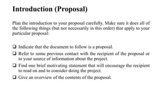 Plan the introduction to your proposal carefully. Make sure it does all of
the following things (but not necessarily in this order) that apply to your
particular proposal:
❑ Indicate that the document to follow is a proposal.
❑ Refer to some previous contact with the recipient of the proposal or
to your source of information about the project.
❑ Find one brief motivating statement that will encourage the recipient
to read on and to consider doing the project.
❑ Give an overview of the contents of the proposal.
Introduction (Proposal)
 