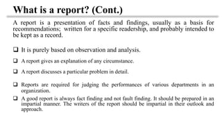 What is a report? (Cont.)
A report is a presentation of facts and findings, usually as a basis for
recommendations; written for a specific readership, and probably intended to
be kept as a record.
❑ It is purely based on observation and analysis.
❑ A report gives an explanation of any circumstance.
❑ A report discusses a particular problem in detail.
❑ Reports are required for judging the performances of various departments in an
organization.
❑ A good report is always fact finding and not fault finding. It should be prepared in an
impartial manner. The writers of the report should be impartial in their outlook and
approach.
 