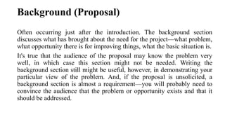 Background (Proposal)
Often occurring just after the introduction. The background section
discusses what has brought about the need for the project—what problem,
what opportunity there is for improving things, what the basic situation is.
It's true that the audience of the proposal may know the problem very
well, in which case this section might not be needed. Writing the
background section still might be useful, however, in demonstrating your
particular view of the problem. And, if the proposal is unsolicited, a
background section is almost a requirement—you will probably need to
convince the audience that the problem or opportunity exists and that it
should be addressed.
 