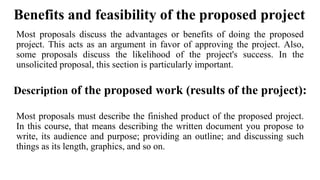 Benefits and feasibility of the proposed project
Most proposals discuss the advantages or benefits of doing the proposed
project. This acts as an argument in favor of approving the project. Also,
some proposals discuss the likelihood of the project's success. In the
unsolicited proposal, this section is particularly important.
Description of the proposed work (results of the project):
Most proposals must describe the finished product of the proposed project.
In this course, that means describing the written document you propose to
write, its audience and purpose; providing an outline; and discussing such
things as its length, graphics, and so on.
 