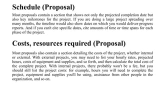 Schedule (Proposal)
Most proposals contain a section that shows not only the projected completion date but
also key milestones for the project. If you are doing a large project spreading over
many months, the timeline would also show dates on which you would deliver progress
reports. And if you can't cite specific dates, cite amounts of time or time spans for each
phase of the project.
Costs, resources required (Proposal)
Most proposals also contain a section detailing the costs of the project, whether internal
or external. With external projects, you may need to list your hourly rates, projected
hours, costs of equipment and supplies, and so forth, and then calculate the total cost of
the complete project. With internal projects, there probably won't be a fee, but you
should still list the project costs: for example, hours you will need to complete the
project, equipment and supplies you'll be using, assistance from other people in the
organization, and so on.
 