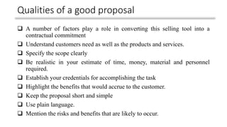 Qualities of a good proposal
❑ A number of factors play a role in converting this selling tool into a
contractual commitment
❑ Understand customers need as well as the products and services.
❑ Specify the scope clearly
❑ Be realistic in your estimate of time, money, material and personnel
required.
❑ Establish your credentials for accomplishing the task
❑ Highlight the benefits that would accrue to the customer.
❑ Keep the proposal short and simple
❑ Use plain language.
❑ Mention the risks and benefits that are likely to occur.
 
