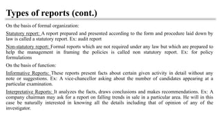 Types of reports (cont.)
On the basis of formal organization:
Statutory report: A report prepared and presented according to the form and procedure laid down by
law is called a statutory report. Ex: audit report
Non-statutory report: Formal reports which are not required under any law but which are prepared to
help the management in framing the policies is called non statutory report. Ex: for policy
formulations
On the basis of function:
Informative Reports: These reports present facts about certain given activity in detail without any
note or suggestions. Ex: A vice-chancellor asking about the number of candidates appearing at a
particular examination.
Interpretative Reports: It analyzes the facts, draws conclusions and makes recommendations. Ex: A
company chairman may ask for a report on falling trends in sale in a particular area. He will in this
case be naturally interested in knowing all the details including that of opinion of any of the
investigator.
 