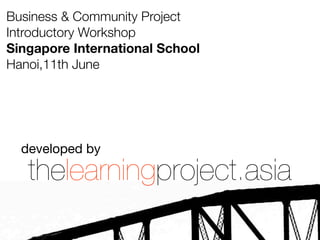 Business & Community Project
Introductory Workshop
Singapore International School
Hanoi,11th June




  developed by

   thelearningproject.asia
 
