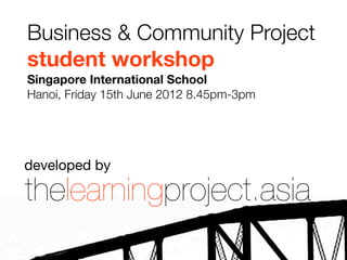 Business & Community Project
student workshop
Singapore International School
Hanoi, Friday 15th June 2012 8.45pm-3pm




developed by

thelearningproject.asia
 