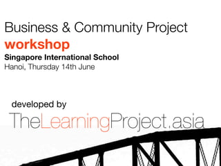 Business & Community Project
workshop
Singapore International School
Hanoi, Thursday 14th June



 developed by

 TheLearningProject.asia
 