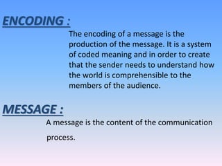 ENCODING :
The encoding of a message is the
production of the message. It is a system
of coded meaning and in order to create
that the sender needs to understand how
the world is comprehensible to the
members of the audience.
MESSAGE :
A message is the content of the communication
process.
 