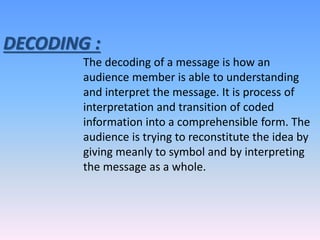 DECODING :
The decoding of a message is how an
audience member is able to understanding
and interpret the message. It is process of
interpretation and transition of coded
information into a comprehensible form. The
audience is trying to reconstitute the idea by
giving meanly to symbol and by interpreting
the message as a whole.
 