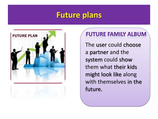 Future plans

The user could choose
a partner and the
system could show
them what their kids
might look like along
with themselves in the
future.

 