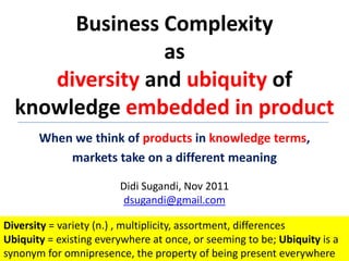 Business Complexity
                 as
     diversity and ubiquity of
  knowledge embedded in product
       When we think of products in knowledge terms,
           markets take on a different meaning

                        Didi Sugandi, Nov 2011
                        dsugandi@gmail.com

Diversity = variety (n.) , multiplicity, assortment, differences
Ubiquity = existing everywhere at once, or seeming to be; Ubiquity is a
synonym for omnipresence, the property of being present everywhere
 