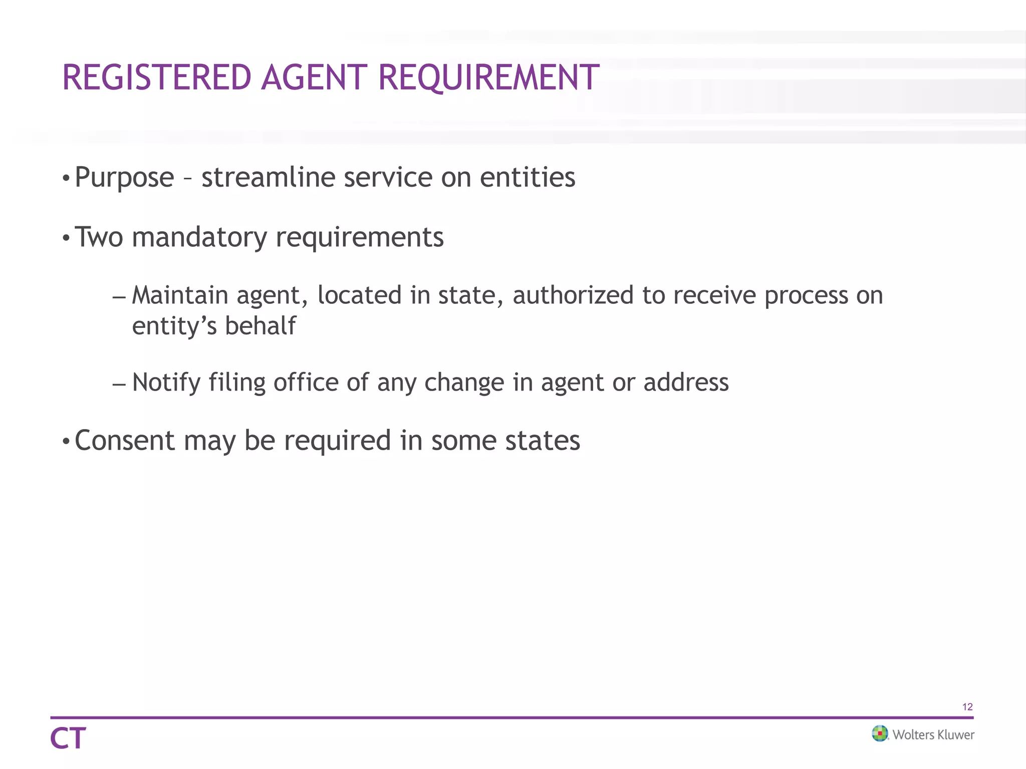 REGISTERED AGENT REQUIREMENT
• Purpose – streamline service on entities
• Two mandatory requirements
– Maintain agent, located in state, authorized to receive process on
entity’s behalf
– Notify filing office of any change in agent or address
• Consent may be required in some states
12
 