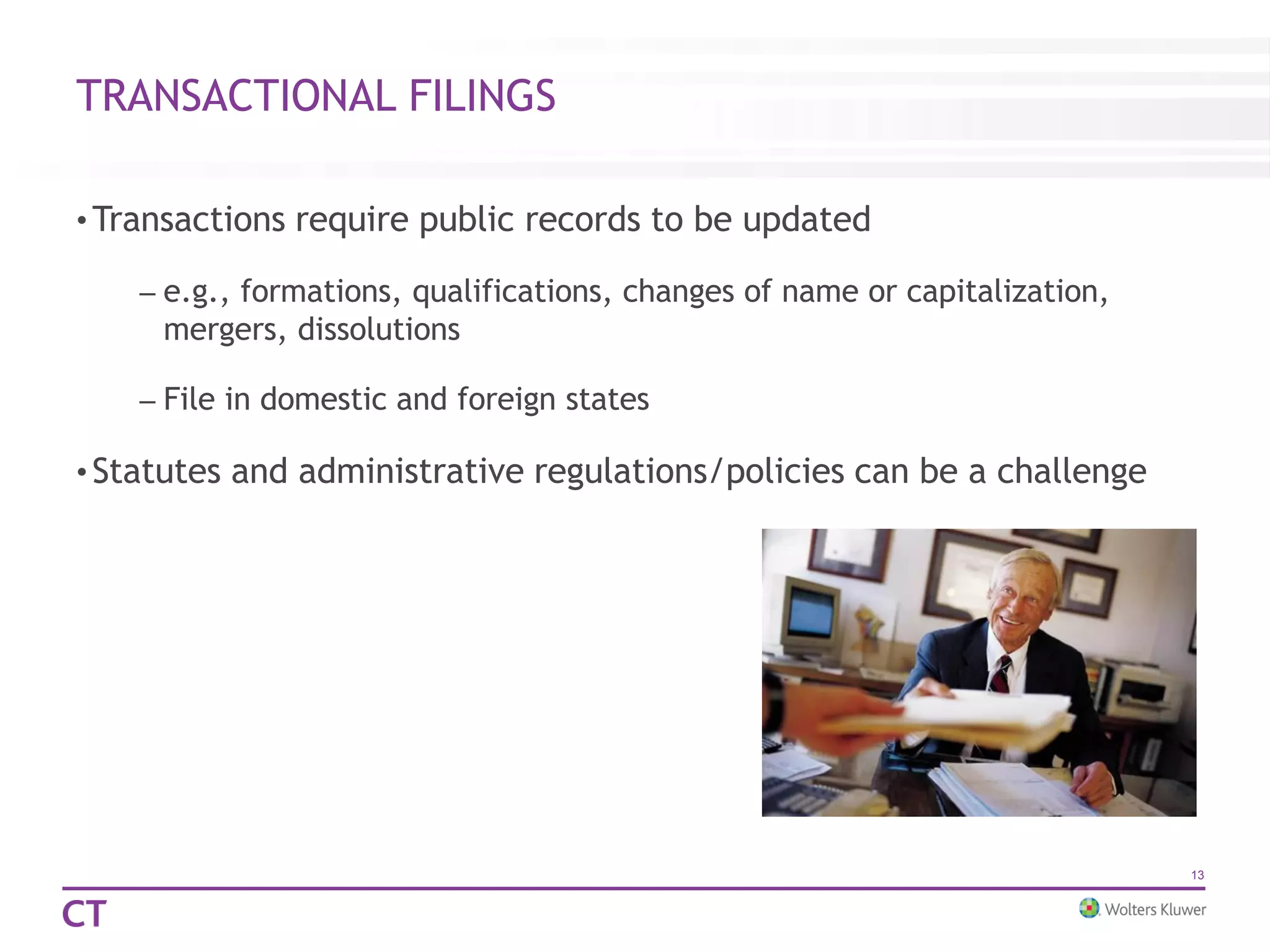 TRANSACTIONAL FILINGS
• Transactions require public records to be updated
– e.g., formations, qualifications, changes of name or capitalization,
mergers, dissolutions
– File in domestic and foreign states
• Statutes and administrative regulations/policies can be a challenge
13
 