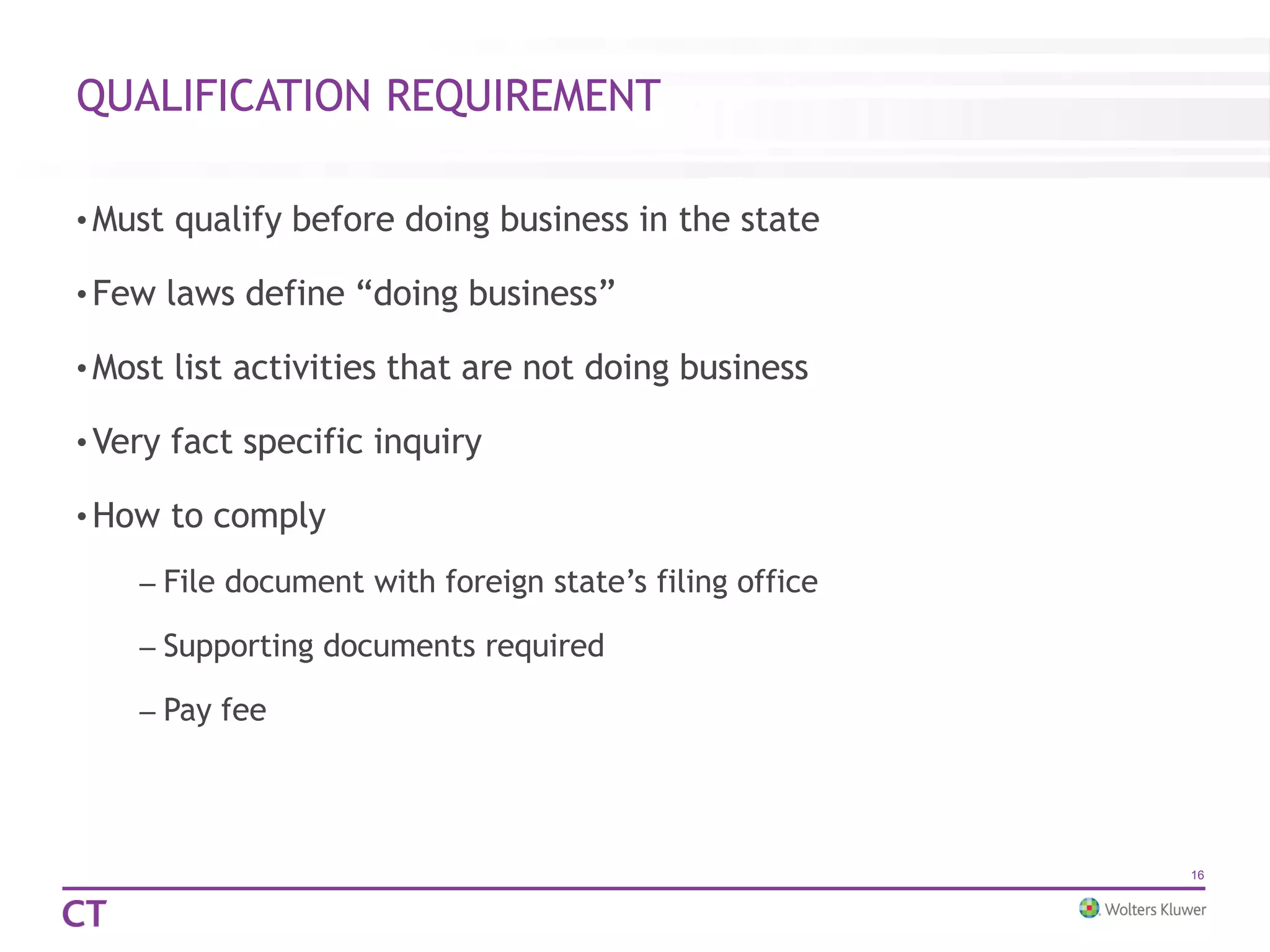 QUALIFICATION REQUIREMENT
• Must qualify before doing business in the state
• Few laws define “doing business”
• Most list activities that are not doing business
• Very fact specific inquiry
• How to comply
– File document with foreign state’s filing office
– Supporting documents required
– Pay fee
16
 
