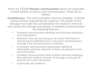 There are 7 C’s of effective communication which are applicable
  to both written as well as oral communication. These are as
                              follows:
Completeness - The communication must be complete. It should
  convey all facts required by the audience. The sender of the
  message must take into consideration the receiver’s mind set
and convey the message accordingly. A complete communication
                      has following features:
   •   Complete communication develops and enhances reputation
       of an organization.
   •   Moreover, they are cost saving as no crucial information is
       missing and no additional cost is incurred in conveying extra
       message if the communication is complete.
   •   A complete communication always gives additional
       information wherever required. It leaves no questions in the
       mind of receiver.
   •   Complete communication helps in better decision-making by
       the audience/ readers/ receivers of message as they get all
       desired and crucial information.
   •   It persuades the audience.
 