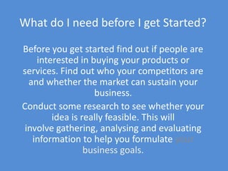 What do I need before I get Started?

Before you get started find out if people are
    interested in buying your products or
services. Find out who your competitors are
  and whether the market can sustain your
                   business.
Conduct some research to see whether your
        idea is really feasible. This will
 involve gathering, analysing and evaluating
   information to help you formulate your
                 business goals.
 