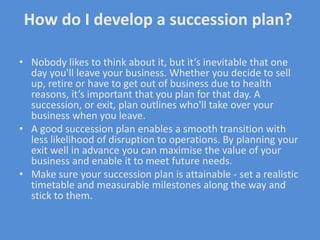 How do I develop a succession plan?

• Nobody likes to think about it, but it’s inevitable that one
  day you'll leave your business. Whether you decide to sell
  up, retire or have to get out of business due to health
  reasons, it’s important that you plan for that day. A
  succession, or exit, plan outlines who'll take over your
  business when you leave.
• A good succession plan enables a smooth transition with
  less likelihood of disruption to operations. By planning your
  exit well in advance you can maximise the value of your
  business and enable it to meet future needs.
• Make sure your succession plan is attainable - set a realistic
  timetable and measurable milestones along the way and
  stick to them.
 