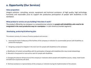 a. Opportunity (Our Services)
Value proposition
Integral solutions- consulting, service, equipment and technical assistance- of high quality, high technology,
humanely and reasonable price to support the productive participation of people with disabilities in the
workplace.
What product or service are you building? How does it work?
The product offered by my company is a comprehensive solution to people with disabilities who need to be
integrated in the most productive way to a workplace in Latin America (market segment).
Developing, producing & delivering plan
This solution consists of a mixture of various products and services: :
1. Assessing the level of adequacy of the facilities of the company or institution to accommodate persons with disabilities as
productive employees..
2. Designing a proposal to integrate in the short term for people with disabilities to the workplace
a. Modification of content and workflow with the participation of people with disabilities (this may include teleworking).
b. Allocation of equipment or tools ad hoc work for people with disabilities.
3. Changing the physical infrastructure of the company or institution where people with disabilities (access, ramps, travel routes
and bathroom accessories) will work.
4. Technical assistance to representatives of the company or institution during the implementation of the solution.
 
