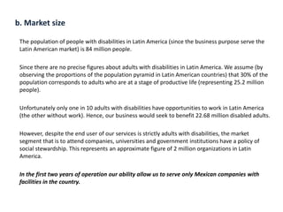 b. Market size
The population of people with disabilities in Latin America (since the business purpose serve the
Latin American market) is 84 million people.
Since there are no precise figures about adults with disabilities in Latin America. We assume (by
observing the proportions of the population pyramid in Latin American countries) that 30% of the
population corresponds to adults who are at a stage of productive life (representing 25.2 million
people).
Unfortunately only one in 10 adults with disabilities have opportunities to work in Latin America
(the other without work). Hence, our business would seek to benefit 22.68 million disabled adults.
However, despite the end user of our services is strictly adults with disabilities, the market
segment that is to attend companies, universities and government institutions have a policy of
social stewardship. This represents an approximate figure of 2 million organizations in Latin
America.
In the first two years of operation our ability allow us to serve only Mexican companies with
facilities in the country.
 