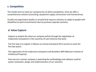 c. Competition
The market aims to meet our company has no direct competition. Since we offer a
comprehensive solution (consulting, equipment supply, construction and maintenance).
Usually any organization (public or private) that requires solutions to adapt to people with
disabilities to work environments have to purchase separate solutions.
d. Value Capture
Capture or protect the value our company will be through the registration of
trademarks and patents in the countries of Latin America that work.
The first step is to register in Mexico our brand and patent (first country to work the
first two years).
The registration of the trademark and patents will do before IMPI (Mexican Institute of
Intellectual Property).
Since we are a service company is patenting the methodology and software used for
system evaluation, design and implementation of our solutions.
 